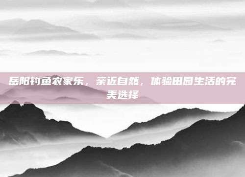 岳阳钓鱼农家乐,亲近自然,体验田园生活的完美选择