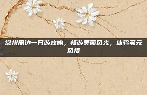 常州周边一日游攻略，畅游美丽风光，体验多元风情