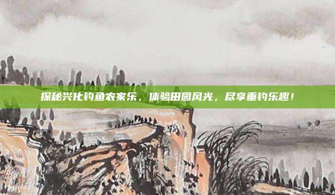 探秘兴化钓鱼农家乐,体验田园风光,尽享垂钓乐趣!