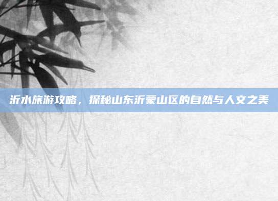 沂水旅游攻略，探秘山东沂蒙山区的自然与人文之美