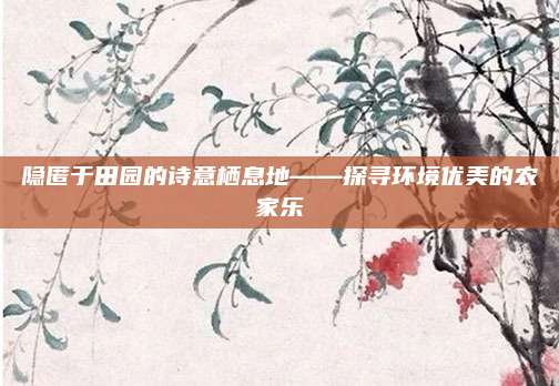 隐匿于田园的诗意栖息地——探寻环境优美的农家乐