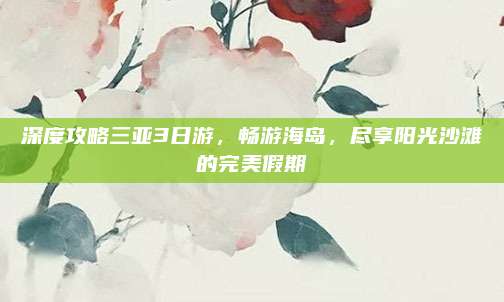 深度攻略三亚3日游,畅游海岛,尽享阳光沙滩的完美假期