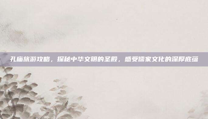 孔庙旅游攻略，探秘中华文明的圣殿，感受儒家文化的深厚底蕴