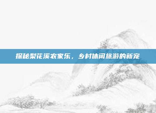 探秘梨花溪农家乐,乡村休闲旅游的新宠