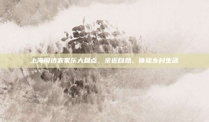 上海周边农家乐大盘点，亲近自然，体验乡村生活