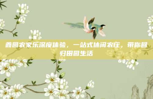 鑫园农家乐深度体验,一站式休闲农庄,带你回归田园生活