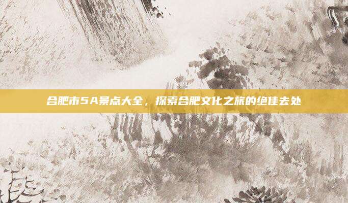 合肥市5A景点大全，探索合肥文化之旅的绝佳去处