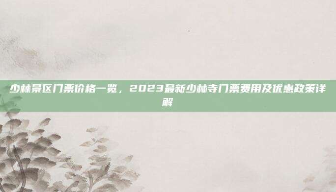 少林景区门票价格一览，2023最新少林寺门票费用及优惠政策详解