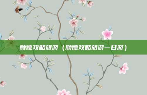 顺德攻略旅游(顺德攻略旅游一日游)
