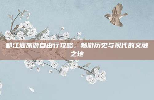 都江堰旅游自由行攻略，畅游历史与现代的交融之地