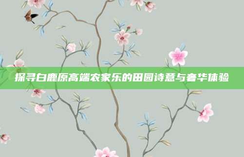 探寻白鹿原高端农家乐的田园诗意与奢华体验