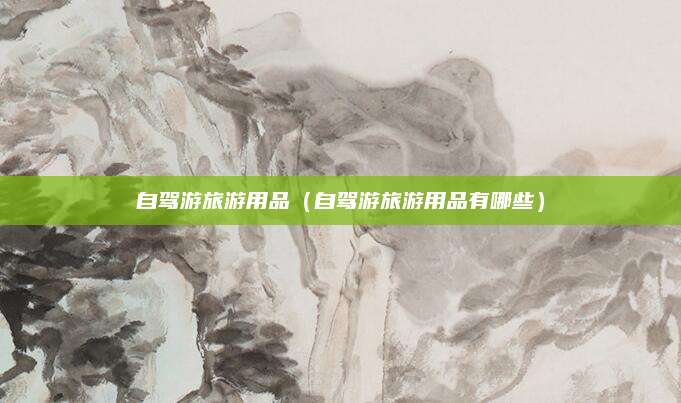 自驾游旅游用品(自驾游旅游用品有哪些)