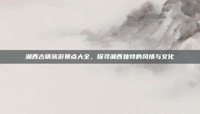 湘西古镇旅游景点大全，探寻湘西独特的风情与文化