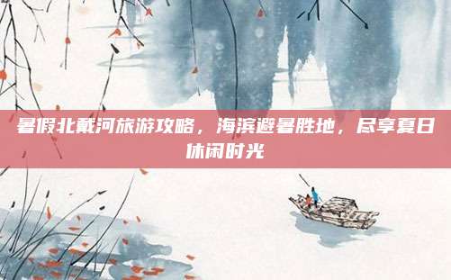 暑假北戴河旅游攻略，海滨避暑胜地，尽享夏日休闲时光