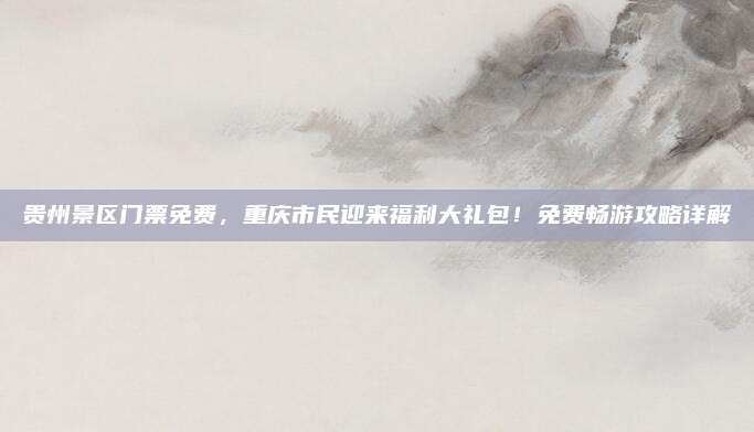 贵州景区门票免费，重庆市民迎来福利大礼包！免费畅游攻略详解