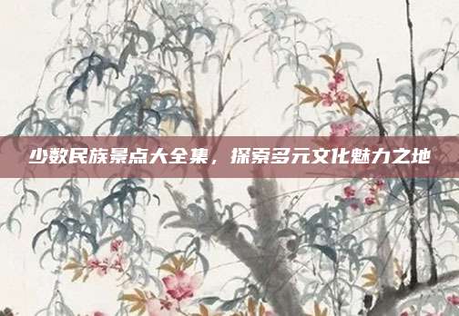 少数民族景点大全集,探索多元文化魅力之地