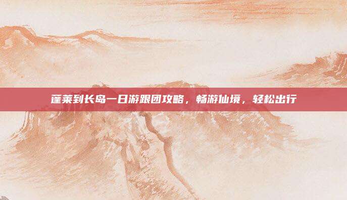 蓬莱到长岛一日游跟团攻略，畅游仙境，轻松出行