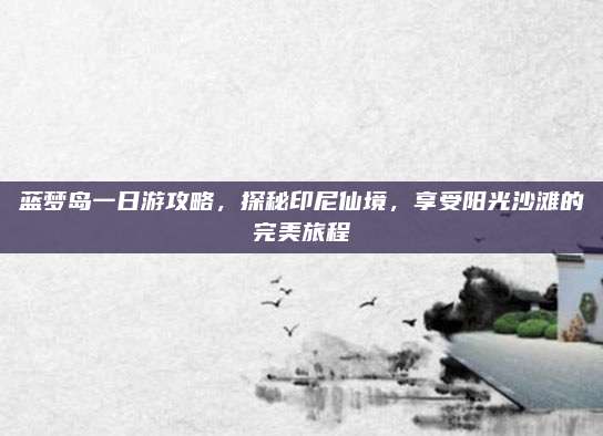 蓝梦岛一日游攻略，探秘印尼仙境，享受阳光沙滩的完美旅程