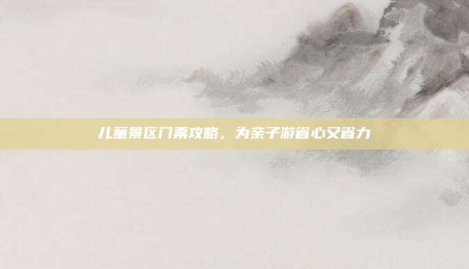 儿童景区门票攻略,为亲子游省心又省力
