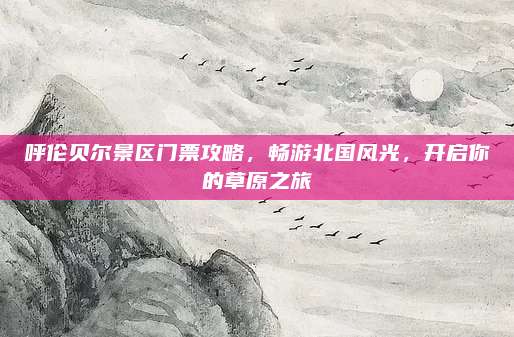 呼伦贝尔景区门票攻略，畅游北国风光，开启你的草原之旅