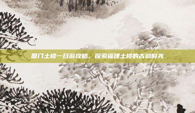 厦门土楼一日游攻略,探索福建土楼的古韵时光