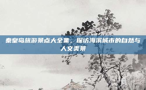 秦皇岛旅游景点大全集,探访海滨城市的自然与人文美景