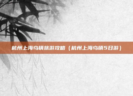 杭州上海乌镇旅游攻略（杭州上海乌镇5日游）