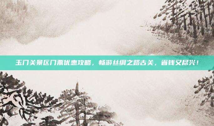 玉门关景区门票优惠攻略，畅游丝绸之路古关，省钱又尽兴！