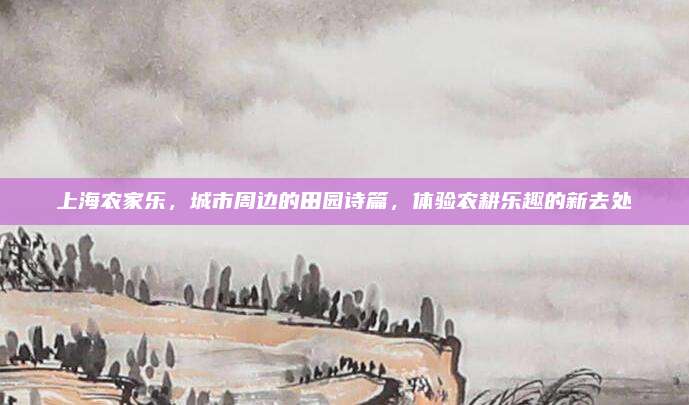 上海农家乐，城市周边的田园诗篇，体验农耕乐趣的新去处