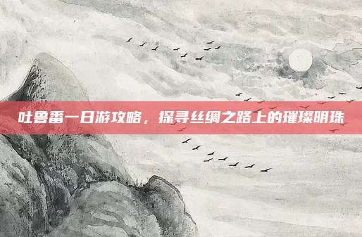 吐鲁番一日游攻略,探寻丝绸之路上的璀璨明珠