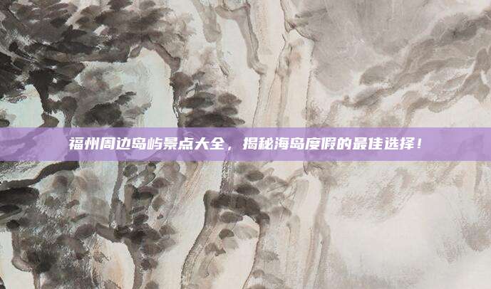 福州周边岛屿景点大全，揭秘海岛度假的最佳选择！