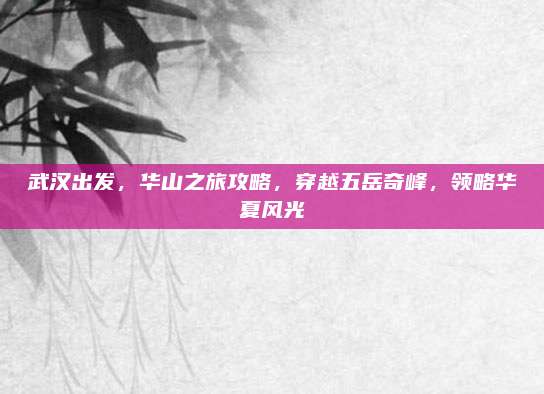 武汉出发，华山之旅攻略，穿越五岳奇峰，领略华夏风光