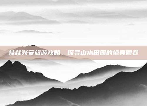 桂林兴安旅游攻略，探寻山水田园的绝美画卷