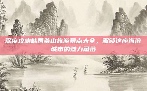 深度攻略韩国釜山旅游景点大全，解锁这座海滨城市的魅力角落