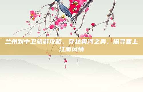 兰州到中卫旅游攻略，穿越黄河之美，探寻塞上江南风情