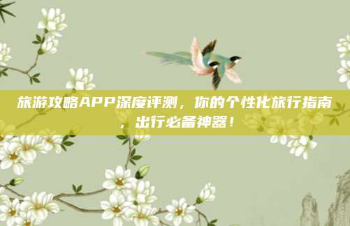 旅游攻略APP深度评测，你的个性化旅行指南，出行必备神器！