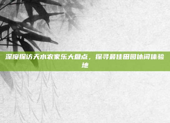 深度探访天水农家乐大盘点，探寻最佳田园休闲体验地