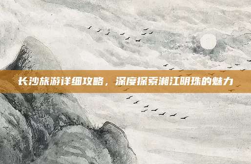 长沙旅游详细攻略，深度探索湘江明珠的魅力
