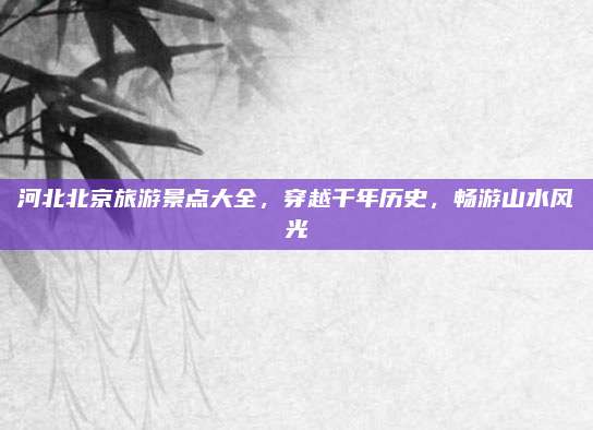 河北北京旅游景点大全，穿越千年历史，畅游山水风光