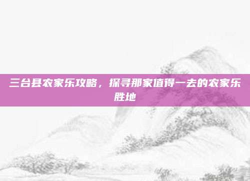 三台县农家乐攻略，探寻那家值得一去的农家乐胜地