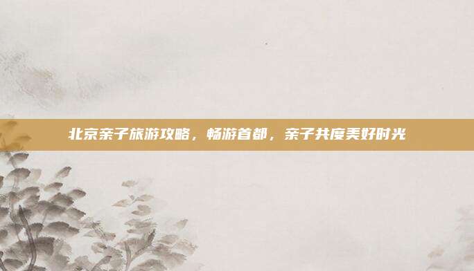 北京亲子旅游攻略，畅游首都，亲子共度美好时光
