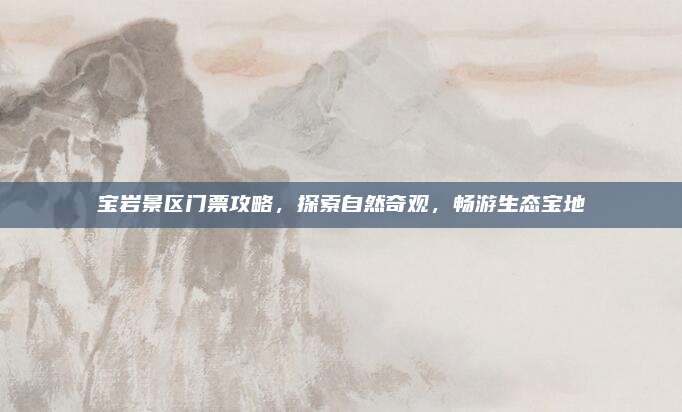 宝岩景区门票攻略，探索自然奇观，畅游生态宝地