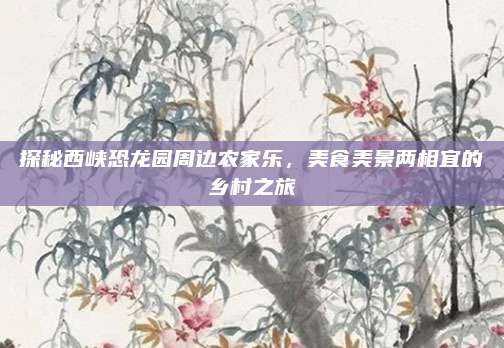 探秘西峡恐龙园周边农家乐，美食美景两相宜的乡村之旅