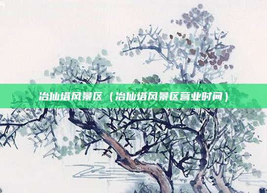 冶仙塔风景区(冶仙塔风景区营业时间)