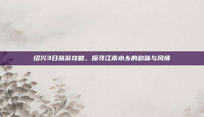 绍兴3日旅游攻略，探寻江南水乡的韵味与风情