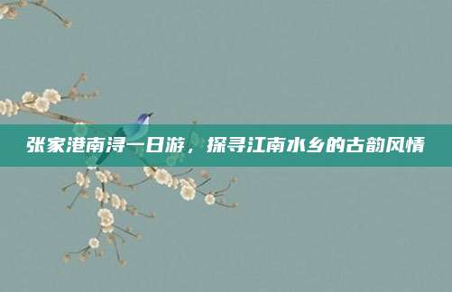 张家港南浔一日游,探寻江南水乡的古韵风情