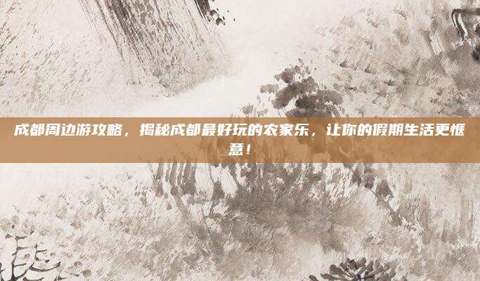 成都周边游攻略,揭秘成都最好玩的农家乐,让你的假期生活更惬意!