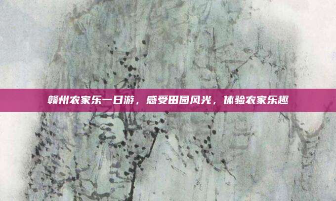 赣州农家乐一日游，感受田园风光，体验农家乐趣