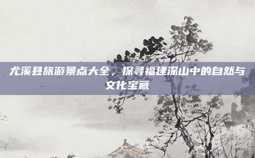 尤溪县旅游景点大全，探寻福建深山中的自然与文化宝藏