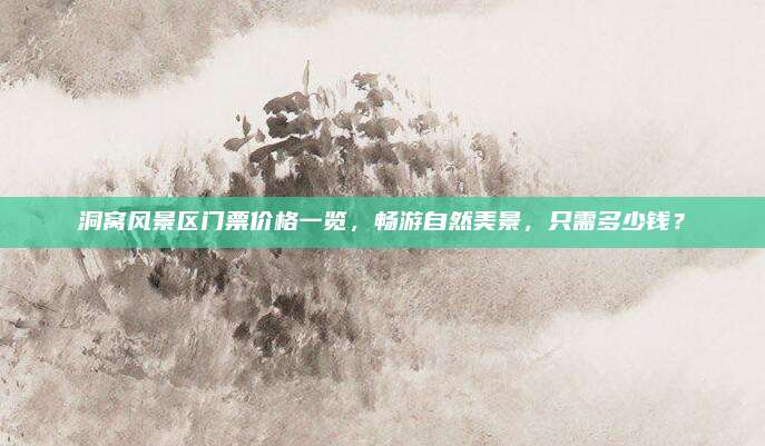 洞窝风景区门票价格一览，畅游自然美景，只需多少钱？